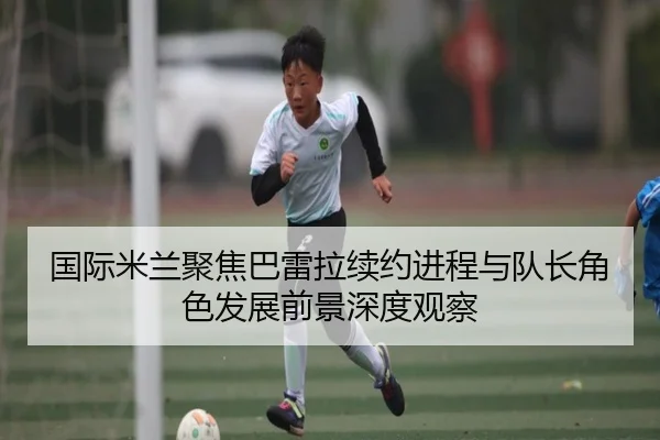 国际米兰聚焦巴雷拉续约进程与队长角色发展前景深度观察