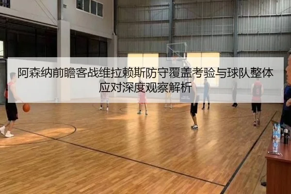 阿森纳前瞻客战维拉赖斯防守覆盖考验与球队整体应对深度观察解析 | pg