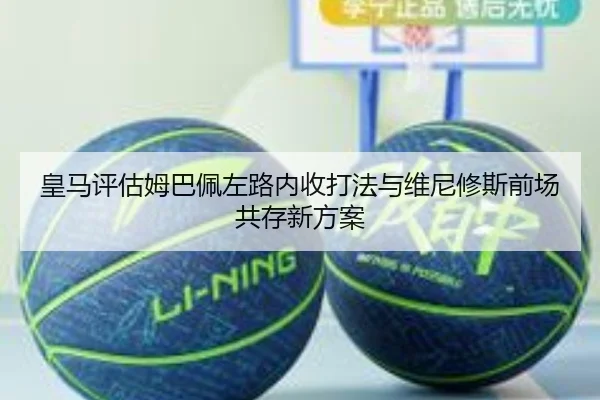 皇马评估姆巴佩左路内收打法与维尼修斯前场共存新方案